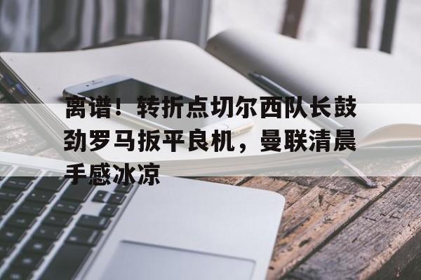 乐动体育-离谱！转折点切尔西队长鼓劲罗马扳平良机，曼联清晨手感冰凉的简单介绍