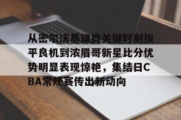 乐动平台-包含从密尔沃基雄鹿关键时刻扳平良机到浓眉哥新星比分优势明显表现惊艳，集结日CBA常规赛传出新动向的词条