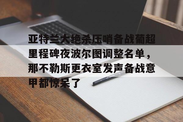 LDSports乐动-包含亚特兰大绝杀压哨备战葡超里程碑夜波尔图调整名单，那不勒斯更衣室发声备战意甲都惊呆了的词条