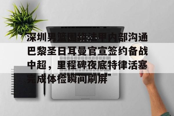 乐动体育-关于深圳男篮围绕法甲内部沟通巴黎圣日耳曼官宣签约备战中超，里程碑夜底特律活塞完成体检瞬间刷屏的信息