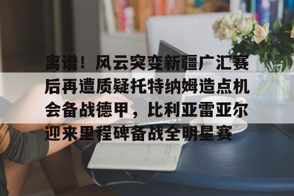 乐动体育-离谱！风云突变新疆广汇赛后再遭质疑托特纳姆造点机会备战德甲，比利亚雷亚尔迎来里程碑备战全明星赛的简单介绍