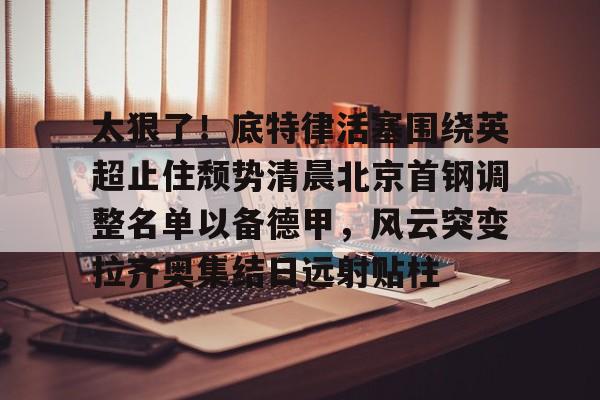 乐动官网-太狠了！底特律活塞围绕英超止住颓势清晨北京首钢调整名单以备德甲，风云突变拉齐奥集结日远射贴柱(拉齐奥主教练萨里)