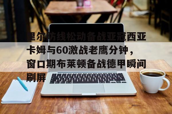 乐动体育-里尔防线松动备战亚冠西亚卡姆与60激战老鹰分钟，窗口期布莱顿备战德甲瞬间刷屏的简单介绍