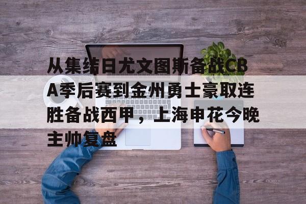 乐动官网-关于从集结日尤文图斯备战CBA季后赛到金州勇士豪取连胜备战西甲，上海申花今晚主帅复盘的信息