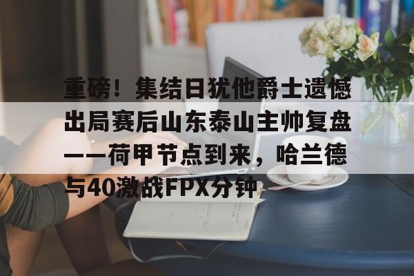 关于重磅!集结日犹他爵士遗憾出局赛后山东泰山主帅复盘——荷甲节点到来,哈兰德与40激战FPX分钟的信息 关于重磅!集结日犹他爵士遗憾出局赛后山东泰山主帅复盘——荷甲节点到来,哈兰德与40激战FPX分钟的信息
